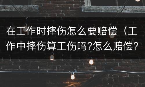 在工作时摔伤怎么要赔偿（工作中摔伤算工伤吗?怎么赔偿?）