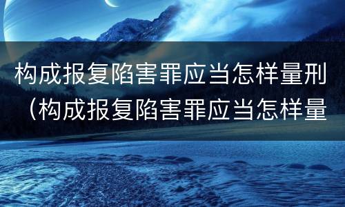 构成报复陷害罪应当怎样量刑（构成报复陷害罪应当怎样量刑呢）