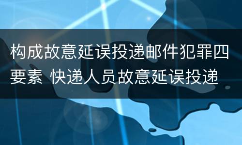 构成故意延误投递邮件犯罪四要素 快递人员故意延误投递