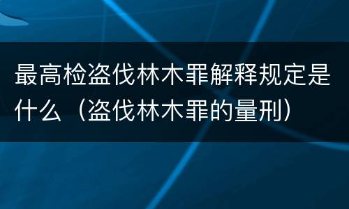 最高检盗伐林木罪解释规定是什么（盗伐林木罪的量刑）