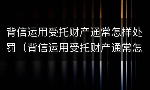 背信运用受托财产通常怎样处罚（背信运用受托财产通常怎样处罚他人）