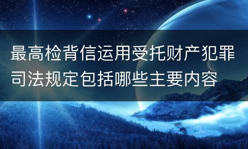 最高检背信运用受托财产犯罪司法规定包括哪些主要内容