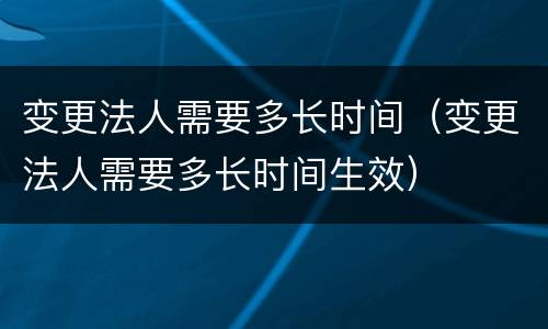 变更法人需要多长时间（变更法人需要多长时间生效）