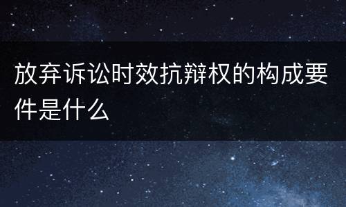 放弃诉讼时效抗辩权的构成要件是什么