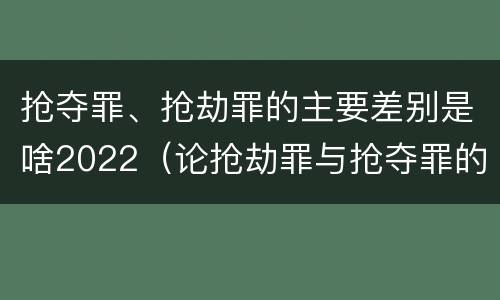 抢夺罪、抢劫罪的主要差别是啥2022（论抢劫罪与抢夺罪的界限）