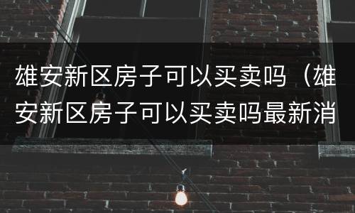 雄安新区房子可以买卖吗（雄安新区房子可以买卖吗最新消息）