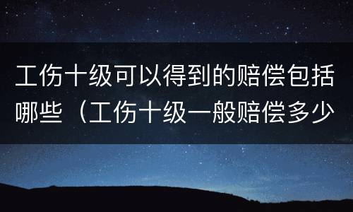 工伤十级可以得到的赔偿包括哪些（工伤十级一般赔偿多少）