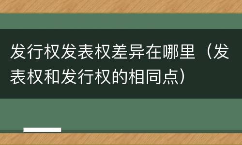 发行权发表权差异在哪里（发表权和发行权的相同点）