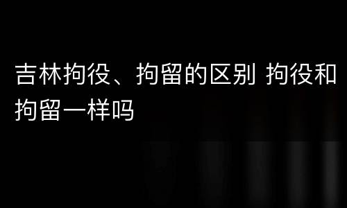 吉林拘役、拘留的区别 拘役和拘留一样吗