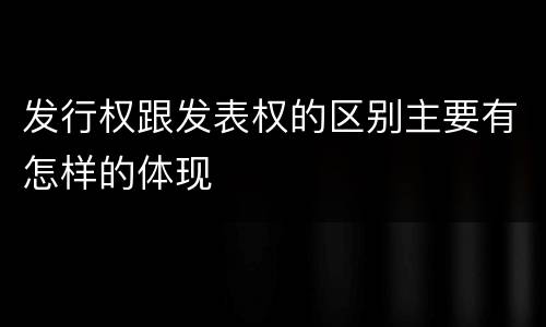 发行权跟发表权的区别主要有怎样的体现