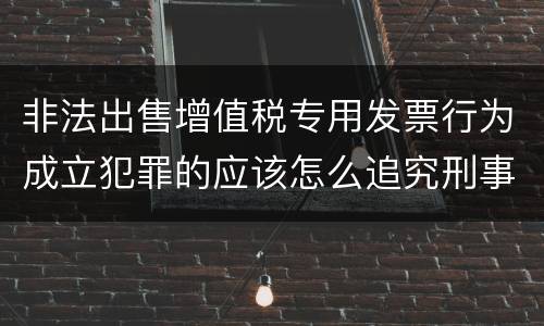 非法出售增值税专用发票行为成立犯罪的应该怎么追究刑事责任