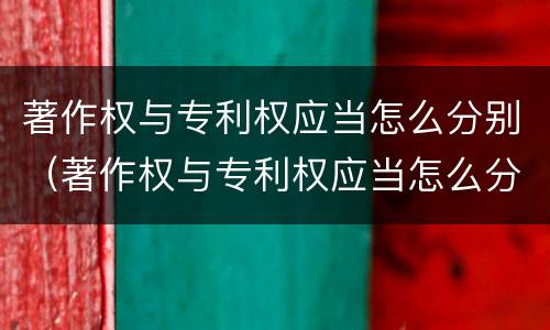 著作权与专利权应当怎么分别（著作权与专利权应当怎么分别使用）