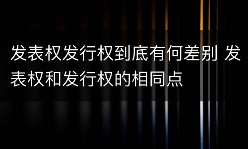 发表权发行权到底有何差别 发表权和发行权的相同点