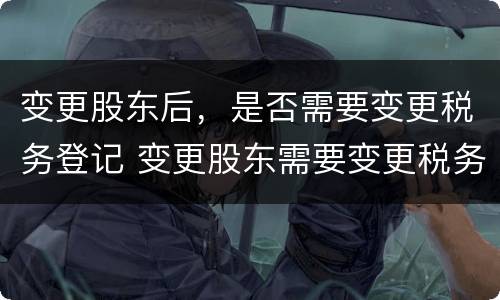 变更股东后，是否需要变更税务登记 变更股东需要变更税务吗