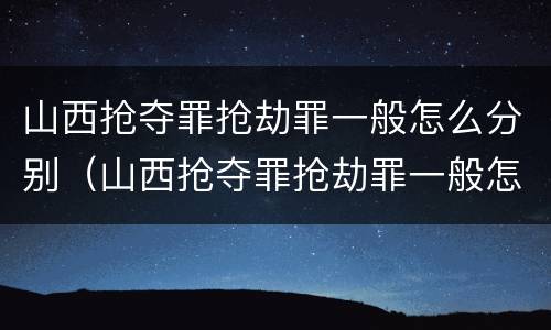 山西抢夺罪抢劫罪一般怎么分别（山西抢夺罪抢劫罪一般怎么分别判的）