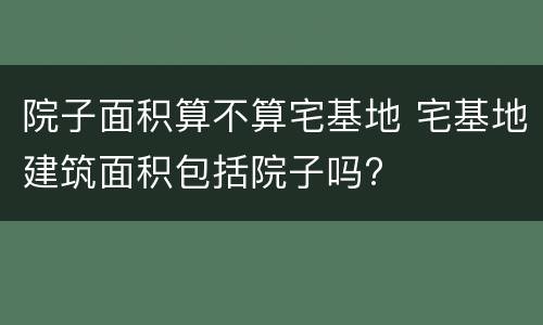 院子面积算不算宅基地 宅基地建筑面积包括院子吗?