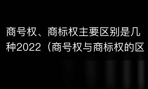 商号权、商标权主要区别是几种2022（商号权与商标权的区别）