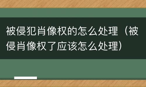 被侵犯肖像权的怎么处理（被侵肖像权了应该怎么处理）