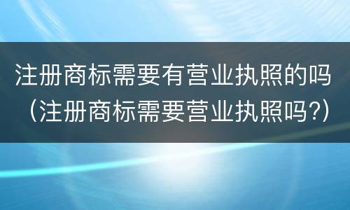 注册商标需要有营业执照的吗（注册商标需要营业执照吗?）