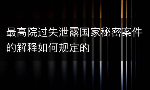 最高院过失泄露国家秘密案件的解释如何规定的