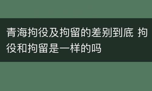 青海拘役及拘留的差别到底 拘役和拘留是一样的吗