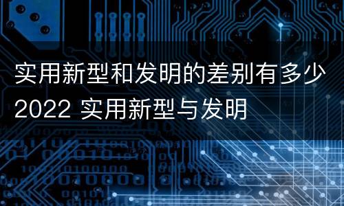 实用新型和发明的差别有多少2022 实用新型与发明