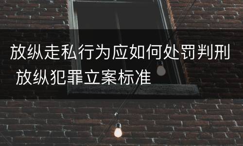 放纵走私行为应如何处罚判刑 放纵犯罪立案标准