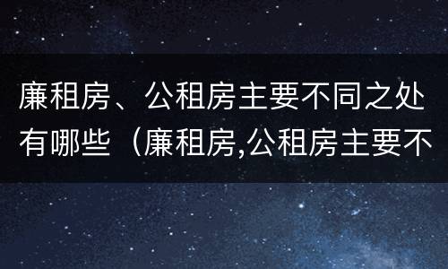 廉租房、公租房主要不同之处有哪些（廉租房,公租房主要不同之处有哪些呢）