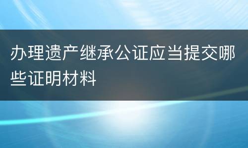 办理遗产继承公证应当提交哪些证明材料