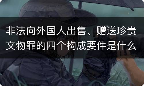 非法向外国人出售、赠送珍贵文物罪的四个构成要件是什么