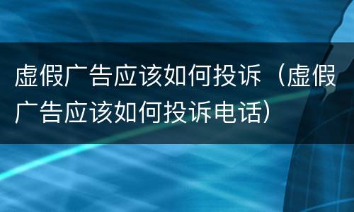 虚假广告应该如何投诉（虚假广告应该如何投诉电话）