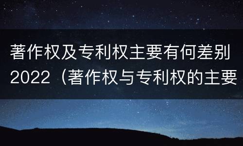 著作权及专利权主要有何差别2022（著作权与专利权的主要区别）