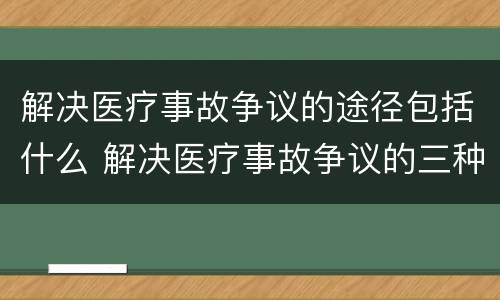 解决医疗事故争议的途径包括什么 解决医疗事故争议的三种途径