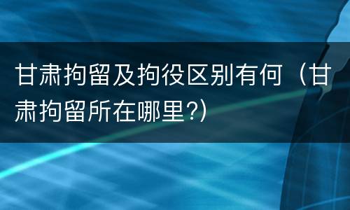 甘肃拘留及拘役区别有何（甘肃拘留所在哪里?）