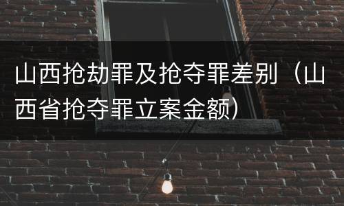 山西抢劫罪及抢夺罪差别（山西省抢夺罪立案金额）