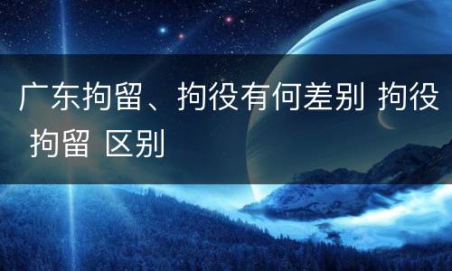 广东拘留、拘役有何差别 拘役 拘留 区别