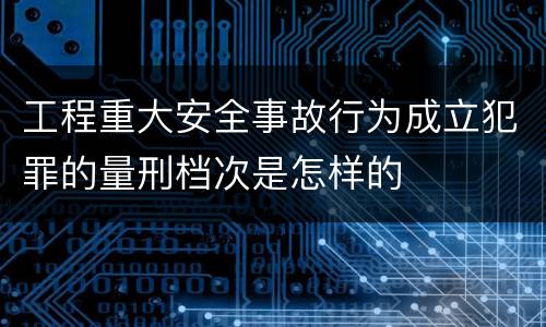 工程重大安全事故行为成立犯罪的量刑档次是怎样的