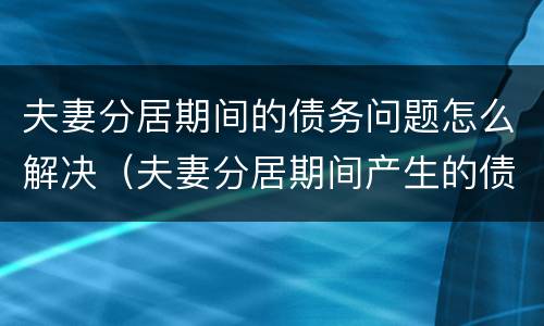 夫妻分居期间的债务问题怎么解决（夫妻分居期间产生的债务怎么承担）