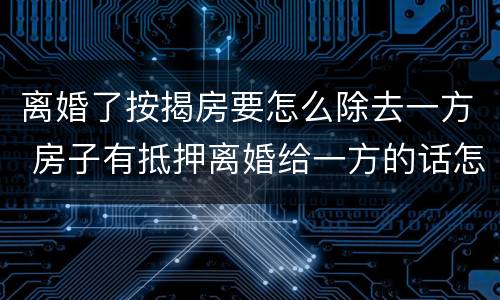 离婚了按揭房要怎么除去一方 房子有抵押离婚给一方的话怎么处理?