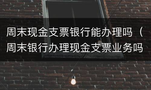 周末现金支票银行能办理吗（周末银行办理现金支票业务吗）