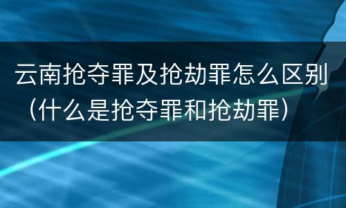 云南抢夺罪及抢劫罪怎么区别（什么是抢夺罪和抢劫罪）