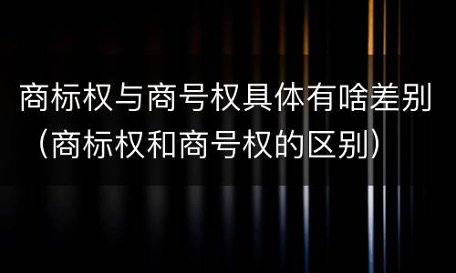 商标权与商号权具体有啥差别（商标权和商号权的区别）