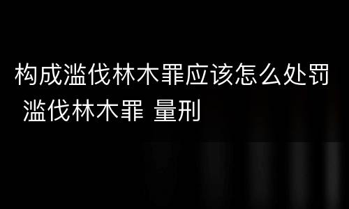 构成滥伐林木罪应该怎么处罚 滥伐林木罪 量刑