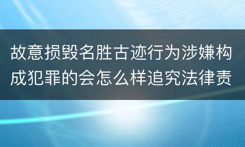 故意损毁名胜古迹行为涉嫌构成犯罪的会怎么样追究法律责任