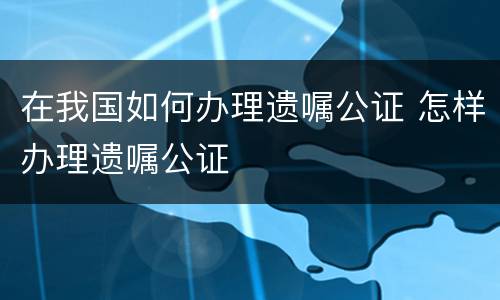 在我国如何办理遗嘱公证 怎样办理遗嘱公证