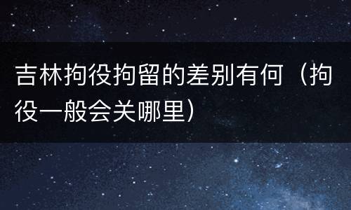 吉林拘役拘留的差别有何（拘役一般会关哪里）