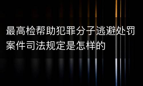 最高检帮助犯罪分子逃避处罚案件司法规定是怎样的