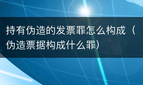 持有伪造的发票罪怎么构成（伪造票据构成什么罪）