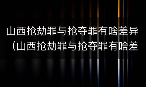 山西抢劫罪与抢夺罪有啥差异（山西抢劫罪与抢夺罪有啥差异吗）