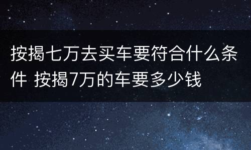 按揭七万去买车要符合什么条件 按揭7万的车要多少钱